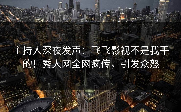 主持人深夜发声：飞飞影视不是我干的！秀人网全网疯传，引发众怒