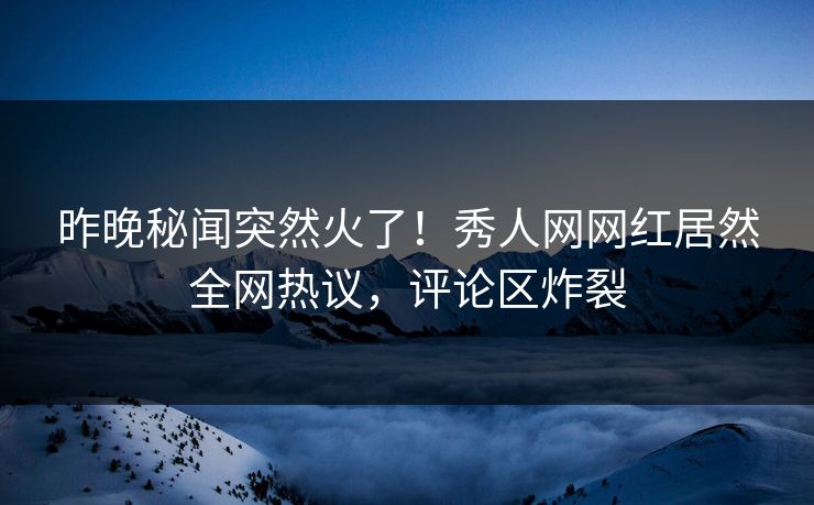 昨晚秘闻突然火了！秀人网网红居然全网热议，评论区炸裂