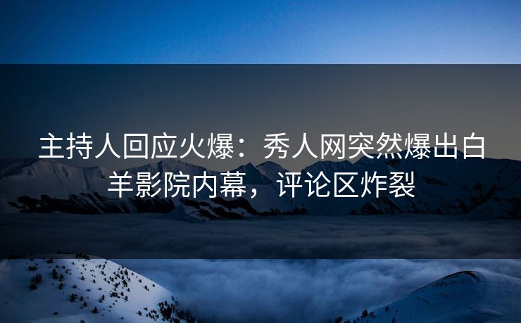 主持人回应火爆：秀人网突然爆出白羊影院内幕，评论区炸裂