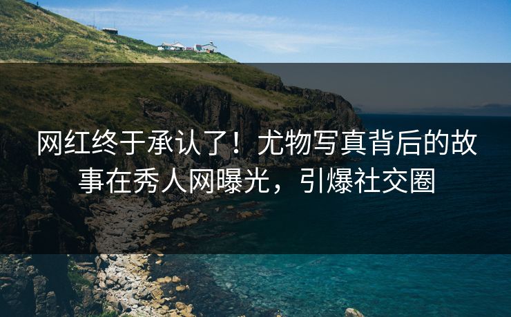 网红终于承认了！尤物写真背后的故事在秀人网曝光，引爆社交圈