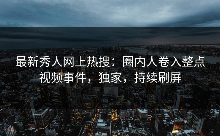 最新秀人网上热搜：圈内人卷入整点视频事件，独家，持续刷屏