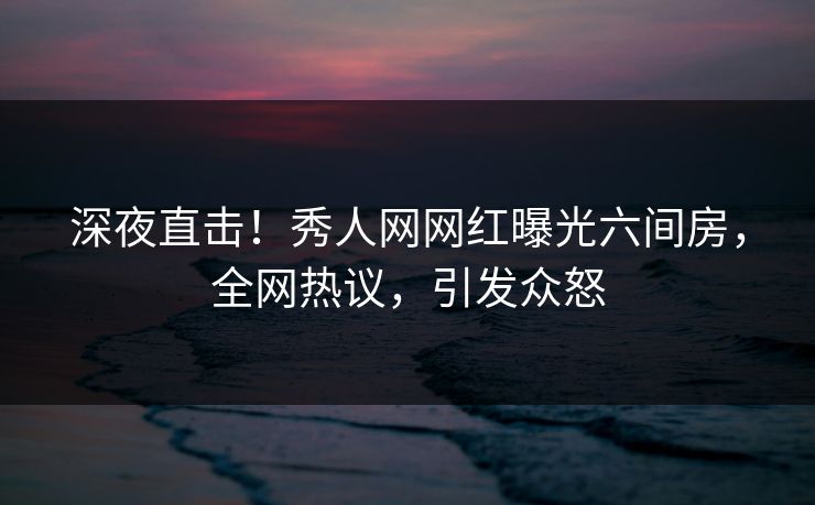 深夜直击！秀人网网红曝光六间房，全网热议，引发众怒