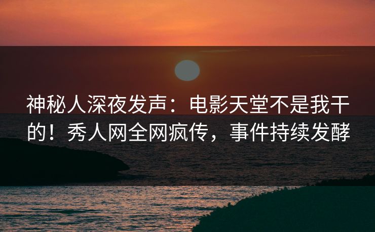 神秘人深夜发声：电影天堂不是我干的！秀人网全网疯传，事件持续发酵