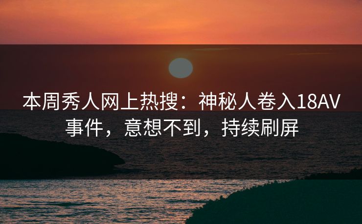 本周秀人网上热搜：神秘人卷入18AV事件，意想不到，持续刷屏