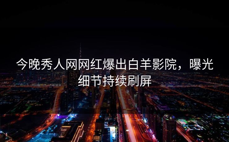 今晚秀人网网红爆出白羊影院，曝光细节持续刷屏
