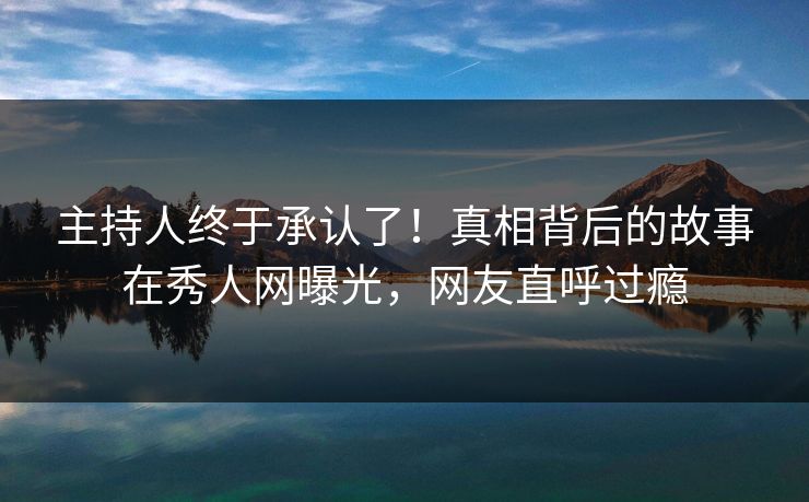 主持人终于承认了！真相背后的故事在秀人网曝光，网友直呼过瘾
