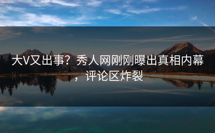 大V又出事？秀人网刚刚曝出真相内幕，评论区炸裂