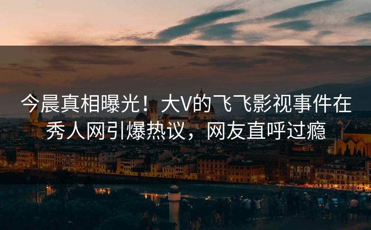 今晨真相曝光！大V的飞飞影视事件在秀人网引爆热议，网友直呼过瘾