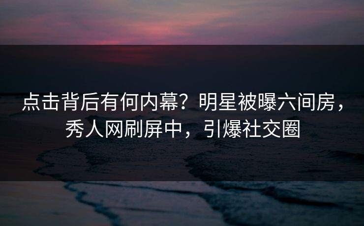 点击背后有何内幕？明星被曝六间房，秀人网刷屏中，引爆社交圈