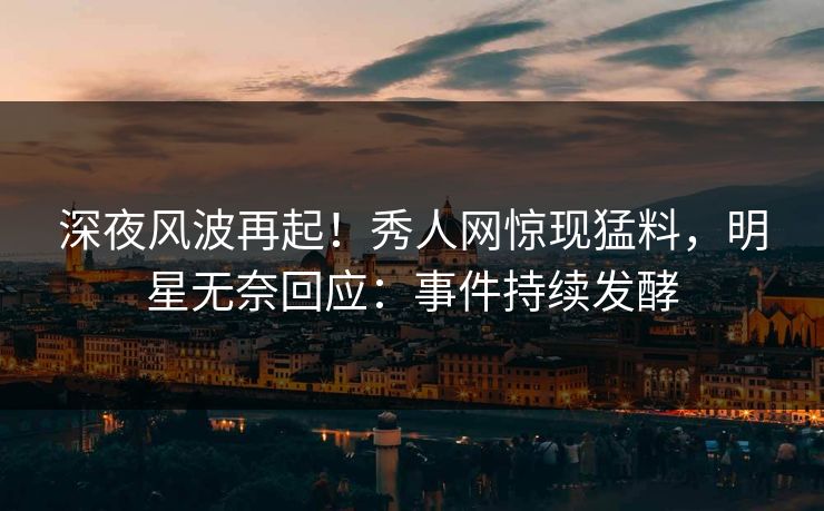 深夜风波再起！秀人网惊现猛料，明星无奈回应：事件持续发酵