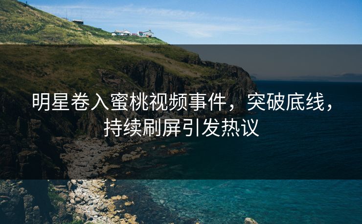 明星卷入蜜桃视频事件，突破底线，持续刷屏引发热议