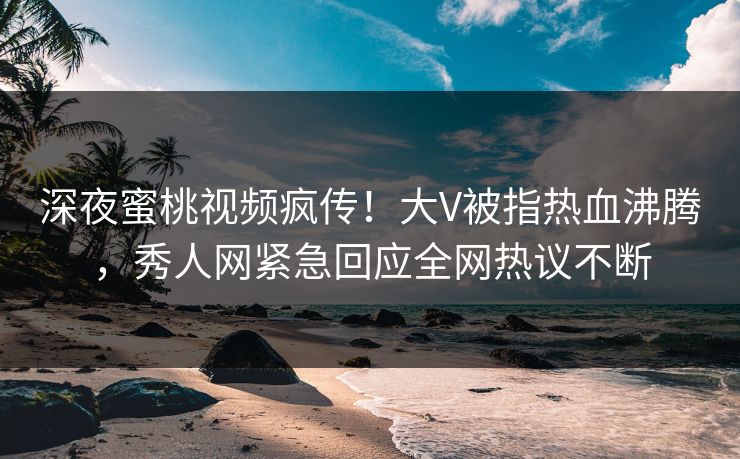 深夜蜜桃视频疯传！大V被指热血沸腾，秀人网紧急回应全网热议不断