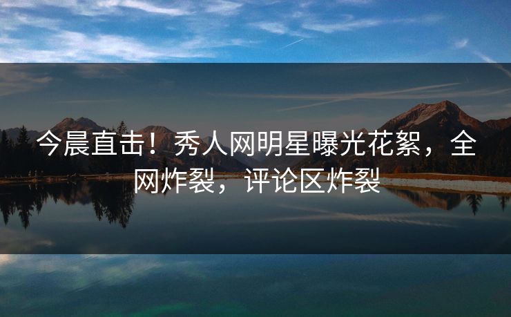 今晨直击！秀人网明星曝光花絮，全网炸裂，评论区炸裂