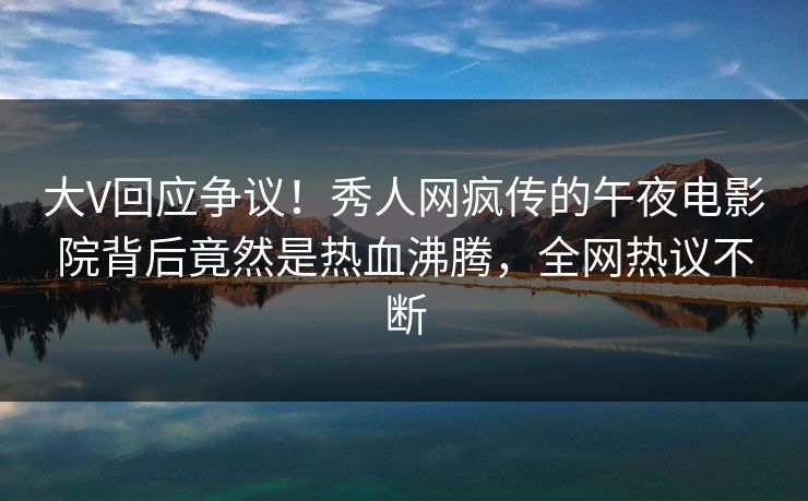 大V回应争议！秀人网疯传的午夜电影院背后竟然是热血沸腾，全网热议不断