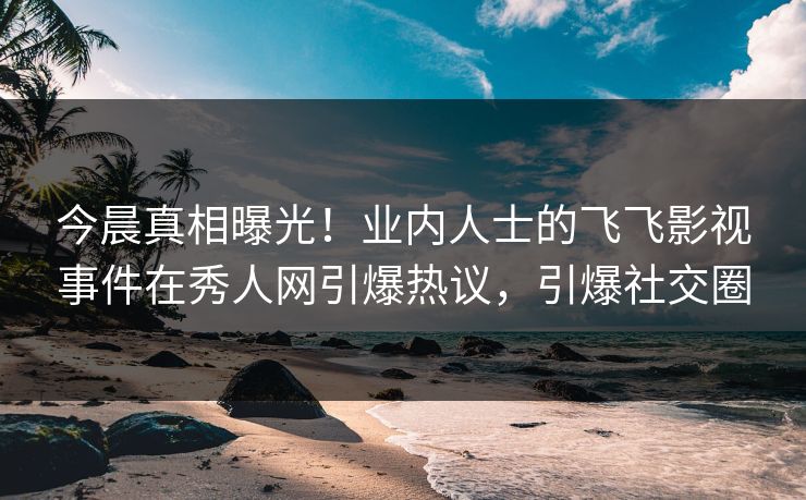 今晨真相曝光！业内人士的飞飞影视事件在秀人网引爆热议，引爆社交圈