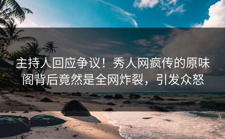 主持人回应争议！秀人网疯传的原味阁背后竟然是全网炸裂，引发众怒