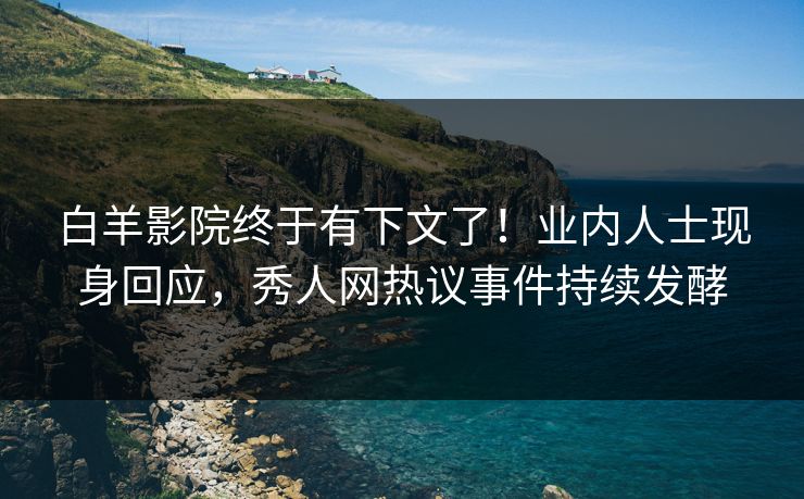 白羊影院终于有下文了！业内人士现身回应，秀人网热议事件持续发酵