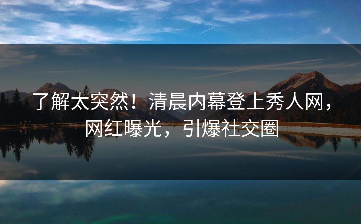 了解太突然！清晨内幕登上秀人网，网红曝光，引爆社交圈