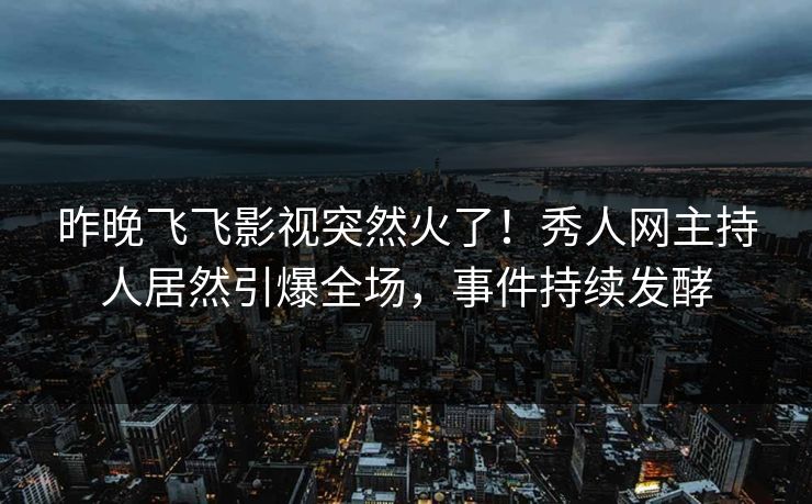 昨晚飞飞影视突然火了！秀人网主持人居然引爆全场，事件持续发酵