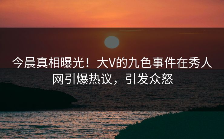今晨真相曝光！大V的九色事件在秀人网引爆热议，引发众怒