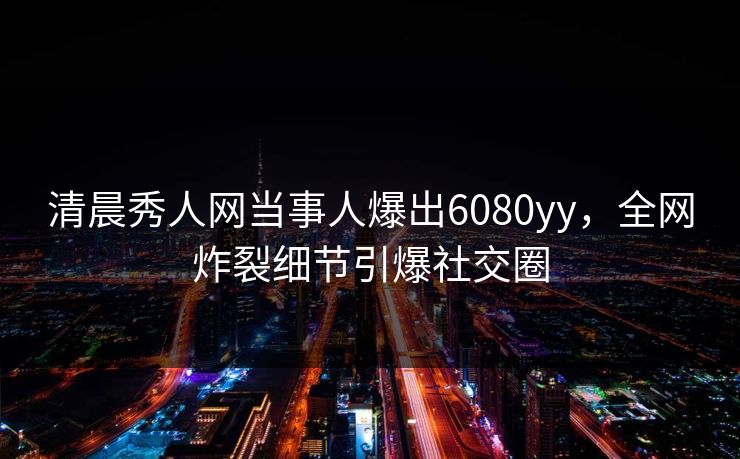 清晨秀人网当事人爆出6080yy，全网炸裂细节引爆社交圈