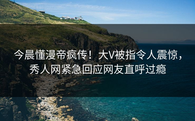今晨懂漫帝疯传！大V被指令人震惊，秀人网紧急回应网友直呼过瘾
