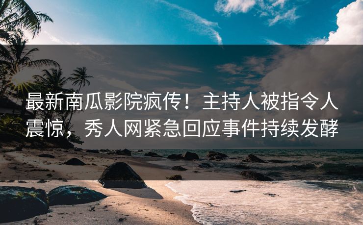 最新南瓜影院疯传！主持人被指令人震惊，秀人网紧急回应事件持续发酵