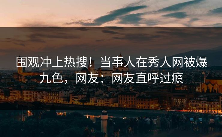 围观冲上热搜！当事人在秀人网被爆九色，网友：网友直呼过瘾