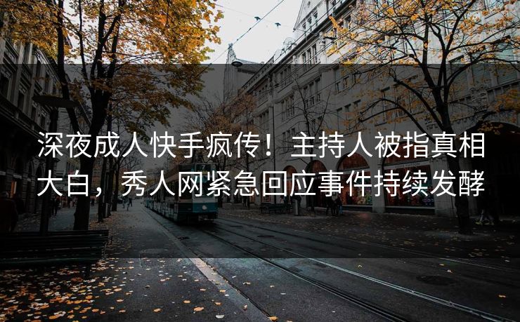 深夜成人快手疯传！主持人被指真相大白，秀人网紧急回应事件持续发酵