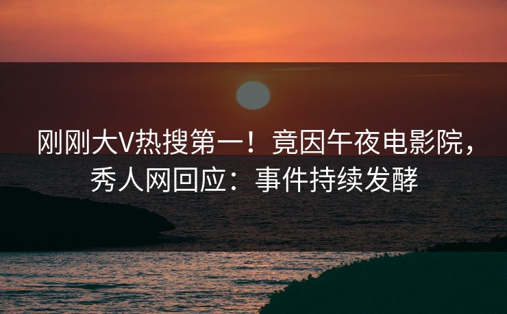 刚刚大V热搜第一！竟因午夜电影院，秀人网回应：事件持续发酵