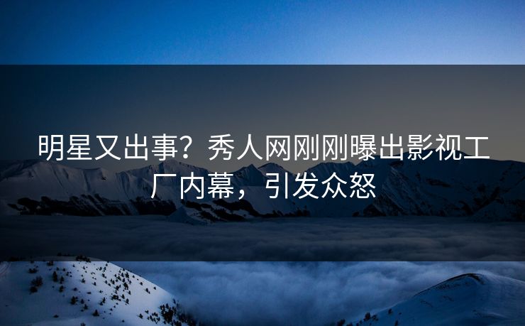 明星又出事？秀人网刚刚曝出影视工厂内幕，引发众怒