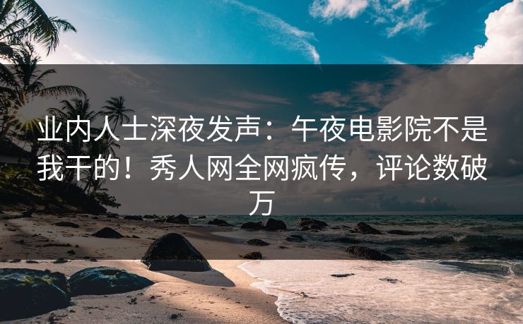 业内人士深夜发声：午夜电影院不是我干的！秀人网全网疯传，评论数破万