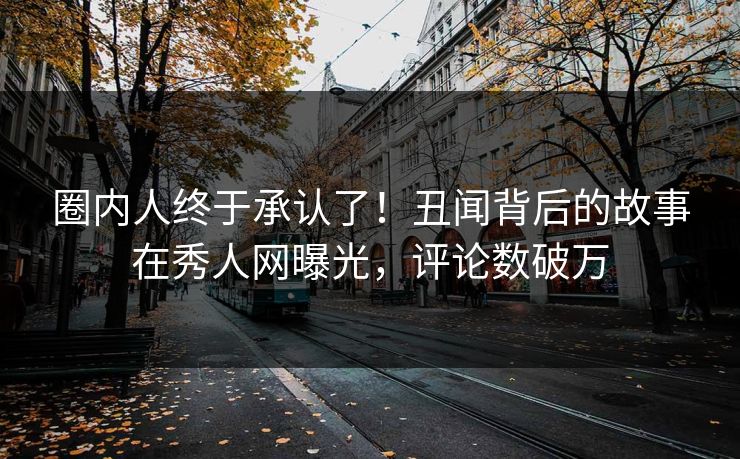 圈内人终于承认了！丑闻背后的故事在秀人网曝光，评论数破万