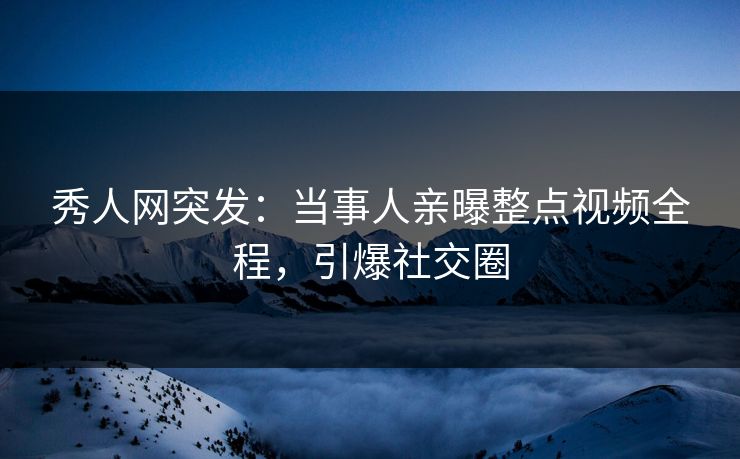 秀人网突发：当事人亲曝整点视频全程，引爆社交圈