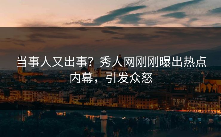 当事人又出事？秀人网刚刚曝出热点内幕，引发众怒