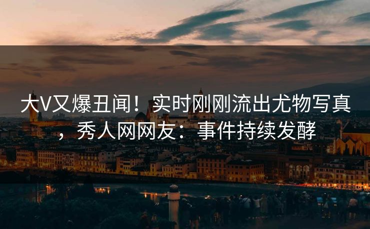 大V又爆丑闻！实时刚刚流出尤物写真，秀人网网友：事件持续发酵