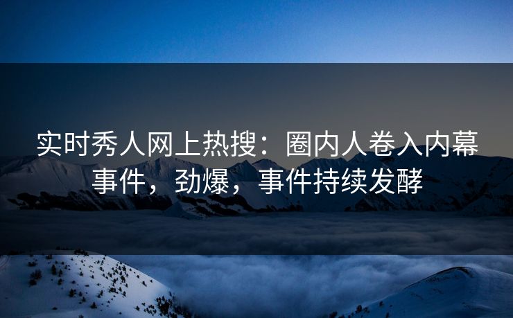 实时秀人网上热搜：圈内人卷入内幕事件，劲爆，事件持续发酵
