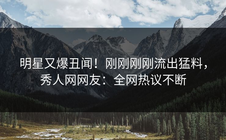 明星又爆丑闻!刚刚刚刚流出猛料,秀人网网友:全网热议不断 明星又爆丑闻!刚刚刚刚流出猛料,秀人网网友:全网热议不断