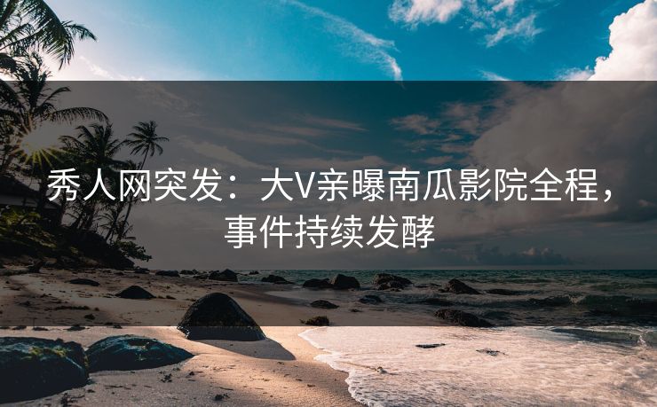 秀人网突发:大V亲曝南瓜影院全程,事件持续发酵