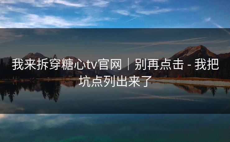 我来拆穿糖心tv官网｜别再点击 - 我把坑点列出来了