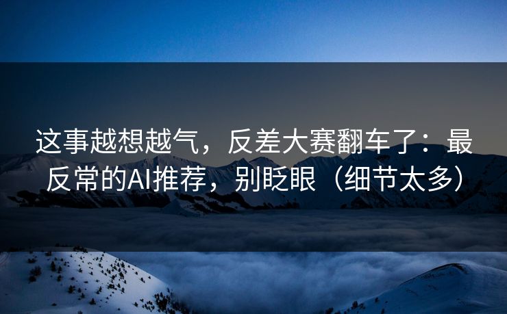 这事越想越气，反差大赛翻车了：最反常的AI推荐，别眨眼（细节太多）