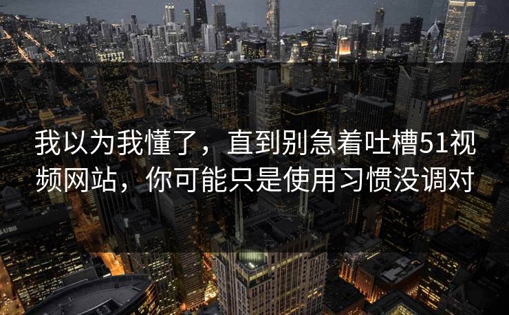 我以为我懂了，直到别急着吐槽51视频网站，你可能只是使用习惯没调对