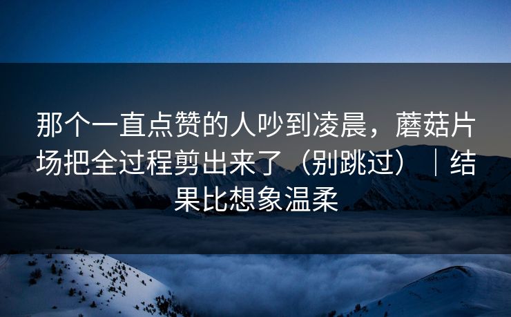 那个一直点赞的人吵到凌晨,蘑菇片场把全过程剪出来了(别跳过)|结果比想象温柔
