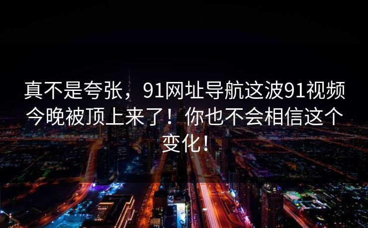 真不是夸张,91网址导航这波91视频今晚被顶上来了!你也不会相信这个变化!