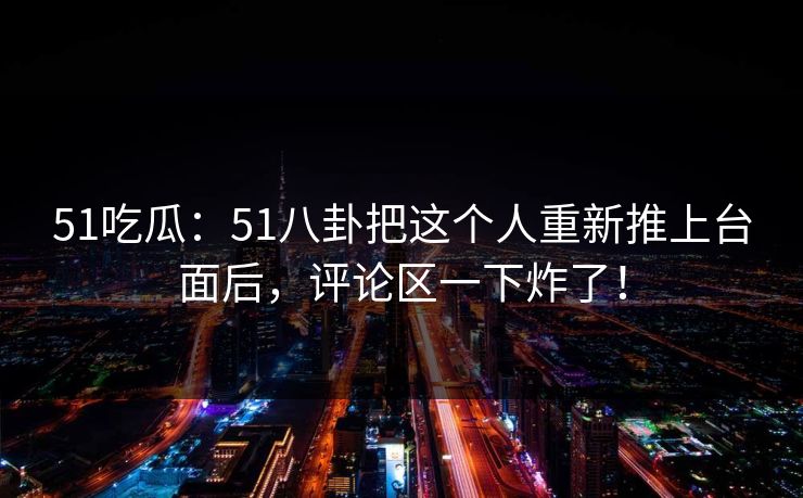 51吃瓜：51八卦把这个人重新推上台面后，评论区一下炸了！